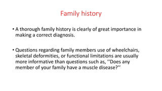 Family history
• A thorough family history is clearly of great importance in
making a correct diagnosis.
• Questions regarding family members use of wheelchairs,
skeletal deformities, or functional limitations are usually
more informative than questions such as, ‘‘Does any
member of your family have a muscle disease?’’
 