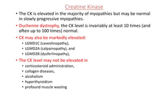 Creatine Kinase
• The CK is elevated in the majority of myopathies but may be normal
in slowly progressive myopathies.
• Duchenne dystrophy, the CK level is invariably at least 10 times (and
often up to 100 times) normal.
• CK may also be markedly elevated:
• LGMD1C (caveolinopathy),
• LGMD2A (calpainopathy), and
• LGMD2B (dysferlinopathy),
• The CK level may not be elevated in
• corticosteroid administration,
• collagen diseases,
• alcoholism
• hyperthyroidism
• profound muscle wasting
 
