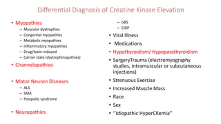 Differential Diagnosis of Creatine Kinase Elevation
• Myopathies
– Muscular dystrophies
– Congenital myopathies
– Metabolic myopathies
– Inflammatory myopathies
– Drug/toxin-induced
– Carrier state (dystrophinopathies)
• Channelopathies
• Motor Neuron Diseases
– ALS
– SMA
– Postpolio syndrome
• Neuropathies
– GBS
– CIDP
• Viral Illness
• Medications
• Hypothyroidism/ Hypoparathyroidism
• SurgeryTrauma (electromyography
studies, intramuscular or subcutaneous
injections)
• Strenuous Exercise
• Increased Muscle Mass
• Race
• Sex
• ‘‘Idiopathic HyperCKemia’’
 
