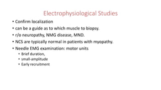 Electrophysiological Studies
• Confirm localization
• can be a guide as to which muscle to biopsy.
• r/o neuropathy, NMG disease, MND.
• NCS are typically normal in patients with myopathy.
• Needle EMG examination: motor units
• Brief duration,
• small-amplitude
• Early recruitment
 