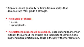 • Biopsies should generally be taken from muscles that
demonstrate MRC grade 4 strength.
• The muscle of choice:
• biceps.
• vastus lateralis.
• The gastrocnemius should be avoided, since its tendon insertion
extends throughout the muscle and inadvertent sampling of a
myotendinous junction may cause difficulty with interpretation.
 