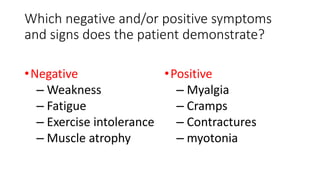 Which negative and/or positive symptoms
and signs does the patient demonstrate?
•Negative
– Weakness
– Fatigue
– Exercise intolerance
– Muscle atrophy
•Positive
– Myalgia
– Cramps
– Contractures
– myotonia
 