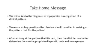 Take Home Message
• The initial key to the diagnosis of myopathies is recognition of a
clinical pattern.
• There are six key questions the clinician should consider in arriving at
the pattern that fits the patient
• After arriving at the pattern that fits best, then the clinician can better
determine the most appropriate diagnostic tests and management.
 