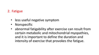 2. Fatigue
• less useful negative symptom
• Nonspecific
• abnormal fatigability after exercise can result from
certain metabolic and mitochondrial myopathies,
and it is important to define the duration and
intensity of exercise that provokes the fatigue.
 