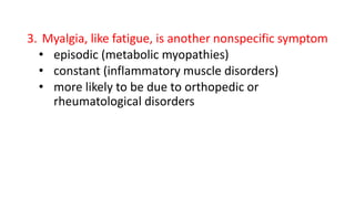 3. Myalgia, like fatigue, is another nonspecific symptom
• episodic (metabolic myopathies)
• constant (inflammatory muscle disorders)
• more likely to be due to orthopedic or
rheumatological disorders
 