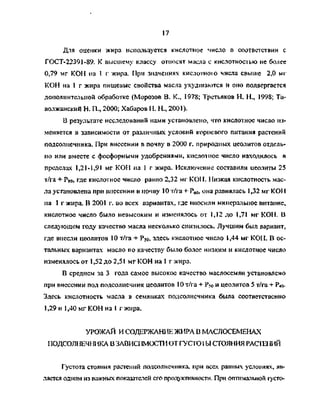 17
Для оценки жира используется кислотное число в соответствии с
ГОСТ-22391-89. К высшему классу относят масла с кислотностью не более
0,79 мг КОН на 1 г жира. При значениях кислотною числа свыше 2,0 мг
КОН на 1 г жира пищевые свойства масла ухудшаются и оно подвергается
дополнительной обработке (Морозов В. К., 1978; Третьяков Н. Н., 1998; Та-
волжанский Н. П., 2000; Хабаров Н. Н., 2001).
В результате исследований нами установлено, что кислотное число из­
меняется в зависимости от различных условий корневого питания растений
подсолнечника. При внесении в почву в 2000 г. природных цеолитов отдель­
но или вместе с фосфорными удобрениями, кислотное число находилось в
пределах 1,21-1,91 мг КОН па 1 г жира. Исключение составили цеолиты 25
т/га + Р80, где кислотное число равно 2,32 мг КОИ. Низкая кислотность мас­
ла установлена при внесении в почву 10 т/га + Р60, она равнялась 1,32 мг KOI 1
на 1 г жира. В 2001 г. во всех вариантах, где вносили минеральное питание,
кислотное число было невысоким и изменялось от 1,12 до 1,71 мг КОН. В
следующем году качество масла несколько снизилось. Лучшим был вариант,
где внесли цеолитов 10 т/га + Р50. здесь кислотное число 1,44 мг КОН. В ос­
тальных вариантах масло по качеству было более низким и кислотное число
изменялось от 1,52 до 2,51 мг КОН на 1 г жира.
В среднем за 3 года самое высокое качество маслосемян установлено
при внесении под подсолнечник цеолитов 10 т/га + Р<о и цеолитов 5 т/га + Р40.
Здесь кислотность масла в семянках подсолнечника была соответственно
1,29 и 1,40 мг КОН на 1 г жира.
УРОЖАЙ И СОДЕРЖАНИИ ЖИРА В МАСЛОСЕМЕНАХ
ПОДСОЛНЕЧНИКА В ЗАВИСИМОСТИ ОТ ГУСТОТЫ СТОЯНИЯ РАС1ЕНИЙ
Густота стояния растений подсолнечника, при всех равных условиях, яв­
ляется одним из важных показателей его продуктивности. При оптимапыюй густо-
Copyright ОАО «ЦКБ «БИБКОМ» & ООО «Aгентство Kнига-Cервис»
 