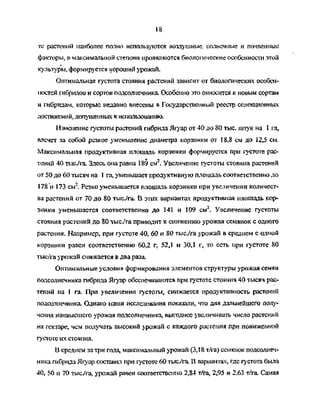 18
те растений наиболее полно используются воздушные, солнечные и почвенные
факторы, в максимальной степени проявляются биологические особенности этой
культуры, формируется хороший урожай.
Оптимальная густота стояния растений зависит от биологических особен­
ностей гибридов и сортов подсолнечника Особенно это относится к новым сортам
и гибридам, которые недавно внесены в Государстве!шый реестр селекционных
достижений, допущенных к использованию.
Изменение густоты растений гибрида Ягуар от 40 до 80 тыс. штук на 1 га,
влечет за собой резкое уменьшение диаметра корзинки от 18,8 см до 12,5 см.
Максимальная продуктивная площадь корзинки формируется при густоте рас­
тений 40 тыс/га. Здесь она равна 189 см2
. Увеличение густоты стояния растений
от 50 до 60 тысяч на 1 га, уменьшает продуктивную площадь соответственно до
178 и 173 см2
. Резко уменьшается площадь корзинки при увеличении количест­
ва растений от 70 до 80 тыс/га. В этих вариантах продуктивная нлошадь кор­
зинки уменьшается соответственно до 141 и 109 см2
. Увеличение густоты
стояния растений до 80 тыс/га приводит к снижению урожая семянок с одного
растения. Например, при густоте 40, 60 и 80 тыс/га урожай в среднем с одной
корзинки равен соответственно 60,2 г, 52,1 и 30,1 г, то есть при густоте 80
тыс/га урожай снижается в два раза.
Оптимальные условия формирования элементов структуры урожая семян
подсолнечника гибрида Ягуар обеспечиваются при густоте стояния 40 тысяч рас­
тений на I га. При увеличении густоты, снижается продуктивность растеннй
подсолнечника. Однако наши исследования показали, что для дальнейшего полу­
чения наивысшего урожая подсолнечника, выгоднее увеличивать число растений
на гектаре, чем получать высокий урожай с каждого растения при пониженной
густоте их стояния.
В среднем за три года, максимапьный урожай (3,18 т/га) семянок подсолнеч­
ника гибрида Ягуар составил при густоте 60 тыс/га. В вариан гах, где густота была
40, 50 и 70 тыс/га, урожай равен соответственно 2,84 т/га, 2,95 и 2,63 т/га. Самая
Copyright ОАО «ЦКБ «БИБКОМ» & ООО «Aгентство Kнига-Cервис»
 