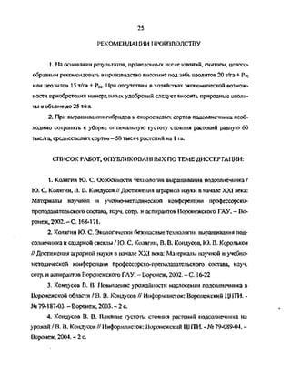 25
РЕКОМЕНДАЦИИ ПРОИЗВОДСТВУ
1. На основании результатов, проведенных исследований, считаем, целесо­
образным рекомендовать в производство внесение под зябь цеолитов 20 т/га + Рто
или цеолитов 15 т/га + Р^. 11ри отсутствии в хозяйствах экономической возмож­
ности приобретения минеральных удобрений следует вносить природные цеоли­
ты в объеме до 25 т/га
2. При выращивании гибридов и скороспелых сортов подсолнечника необ­
ходимо сохранять к уборке оптимальную густоту стояния растений рашгую 60
тыс/га, среднеспелых сортов - 50 тысяч растений на 1 га.
СПИСОК РАБОТ, ОПУБЛИКОВАН! 1ЫХ ПО ТЕМЕ ДИССЕРТАЦИИ:
1. Колягин Ю. С. Особенности технологии выращивания подсолнечника /
Ю. С. Колягин, В. В. Кондусов // Достижения аграрной науки в начале XXI века:
Материалы научной и учебно-методической конференции профессорско-
преподавательского состава, науч. сотр. и аспирантов Воронежского ГАУ. - Во­
ронеж, 2002. - С. 168-171.
2. Колягин Ю. С. Экологически безопасные технологии выращивания под­
солнечника и сахарной свеклы / IO. С. Колягин, В. В. Кондусов, Ю. В. Корольков
// Достижения аграрной науки в начале XXI века: Материалы научной и учебно-
методической конференции профессорско-преподавательского состава, науч.
сотр. и аспирантов Воронежского ГАУ. - Воронеж, 2002. - С. 16-22
3. Кондусов В. В. Повышение урожайности маслосемян подсолнечника в
Воронежской области / В . В. Кондусов // Информлисток: Воронежский ЦНТИ. -
№ 79-187-03. - Воронеж, 2003. - 2 с.
4. Кондусов В. В. Влияние густоты стояния растений подсолнечника на
урожай / В. В. Кондусов // Информлисток: Воронежский Ц1ГТИ. - № 79-089-04. -
Воронеж, 2004. - 2 с.
Copyright ОАО «ЦКБ «БИБКОМ» & ООО «Aгентство Kнига-Cервис»
 