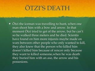 ÖTZI’S DEATH
 Ötzi the iceman was travelling to hunt, when one
man shoot him with a bow and arrow. In that
moment Ötzi tried to get of the arrow, but he can’t
so he walked three meters and he died. Scientis
have found on him more injureis maybe made on
wars between other people who only wanted to kill,
they also knew that the person who killed him
doesn’t killed him because of rencor only because
they want to killed someone,when he was death
they buried him with an axe, the arrow and his
possesions.
 