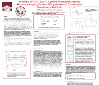 Synthesis of C-OTZ, a C-Cysteine Prodrug for Magnetic
                                                                                         13                                    13

                                       Resonance Imaging Studies of Drug Uptake and Conversion to
                                                        Glutathione in Rat Brain                                                                                                                                  L-cysteine

                                                                                                                                                                                                                                                                 Figure 3. IR-Spectra of L-
                                                                                                  Arif Hussain, and Susan M. Ludeman                                                       1
                                                                                                                                                                                                                                                                 cysteine,13-OTZ (trial 1), and
                                                                                     1
                                                                                       Albany College of Pharmacy and Health Sciences, Albany, NY 12208 and                                                                                                      13-OTZ (trial 2)
                                                                                     2
                                                                                       North Carolina State University, Raleigh, NC 27695
                                                                                                                                                                                                                                                                          13-OTZ trial 2

Abstract                                                                                                       Figure 2. Synthesis of [13C]-OTZ prodrug
                                                                                                              (13C-Cys was used as synthetic precursor to prodrug)
 Purpose: The effects of neurodegeneration have been linked to inefficient
detoxification of free radicals due to lowered concentrations of antioxidants,                                     HS    *                                      S    *
especially glutathione, in the brain. In the biosynthesis of glutathione, cysteine                                                    triphosgene
                                                                                                                               OH                                            OH
concentration is generally the limiting factor. Despite the common contention that                                H2N                                      O     N                                                      13-OTZ trial 1
                                                                                                                                        NaOH                     H       O
antioxidants such as cysteine or glutathione can be taken as oral supplements,                                             O
the ability of these compounds to affect cognitive health is limited due to their                                [3-13C]-L-Cysteine                            (13C)- 2
inefficient transport across the blood brain barrier. It was hypothesized that
                                                                                                                    ( * = 13C )                             ( 13C-OTZ )
therapeutic increases in intracephalic glutathione concentrations would be
achieved using prodrugs that efficiently cross the blood brain barrier and
metabolize to glutathione. One such compound, 4(R)-[5-13C]- 2-oxothiazolidine-4-
carboxylic acid ([13C]-OTZ), was synthesized using a 13C label for its use with 13C                    Scheme 2 Synthesis of (4R)-[5-13C]-2-oxothiazolidine-4-carboxylic acid [(13C)-2].
nuclear magnetic resonance (NMR) spectroscopy to monitor in vivo absorption
and metabolism of OTZ to cysteine and glutathione in rat brain.

Methods: L-[3-13C]-Cysteine and triphosgene were reacted under conditions                 Introduction
which had been optimized with unlabeled materials. The crude product was
                                                                                          The antioxidant glutathione (GSH) is a tripeptide produced from the amino
purified with flash chromatography and material was isolated. Isolated material
                                                                                          acids glutamate, cysteine, and glycine using the enzymes γ-glutamylcysteine
was analyzed with an IR-spectrum along with a melting point comparison to
                                                                                          synthetase and glutathione synthetase (Figure 1). Glutamate and glycine are
determine chemical purity. Impure material was taken up in methanol and filtered
                                                                                          naturally abundant in most tissues, whereas cysteine has a limited supply
to rid of impurities.
                                                                                          which puts a restriction on the amount of glutathione produced.1 GSH and
                                                                                                                                                                                                    Figure 4. In Vivo 13C Magnetic Resonance Spectra of
                                                                                          cysteine do not possess the ability to cross the blood brain barrier.2                                    Injected OTZ in Fat, Brain, and Liver Tissues
Results: The experiment produced product yields of 68-79% [13C]-OTZ. The
                                                                                          Therefore, there is a need for a prodrug .
melting point of the final product was consistent with literature values for optically                                                                                                                                     Figure 4a. (A) A portion of the in vivo 13C magnetic resonance
pure (R)-OTZ. The IR-spectrashowed the product was free of impurities as the                                                                                                                                               spectrum of signals originating from the brain of a rat before bolus
                                                                                          The OTZ prodrug (Figure 1) has a hydrophobic nature, allowing a successful                                                       injection of 13C-OTZ (bottom; t = 0:00) and after injection of 1100
expected [13C]-OTZ product had a pure spectrum.
                                                                                          transfer across the blood brain barrier. The OTZ compound has a chemical                                                         mg/kg 13C-OTZ. The times given to the right of the top six spectra
                                                                                          structure which was established to be a precursor to cysteine. The compound                                                      denote the time elapsed after the 13C-OTZ injection. (B) A portion of
Conclusions: The production of pure [13C]-OTZ and proper analysis of the product                                                                                                                                           the high-resolution 13C magnetic resonance spectrum of the acid
                                                                                          was hypothesized to not only to efficiently cross the blood brain barrier, but the
was successful in that the melting point and IR-Spectra supported the data                                                                                                                                                 extract of brain tissue. Signals are detected from natural abundance
                                                                                          conversion to cysteine and eventually glutathione in the brain could be
properly. By successfully labeling OTZ with C-13, further studies were made                                                                                                                                                metabolites and 13C-OTZ (34.2 ppm) and 13C-glutathione (26.5
                                                                                          monitored in vivo.                                                                                                               ppm).
possible.
                                                                                                                                                                                                                            Figure 4b. (A) A portion of the in vivo 13C magnetic resonance
                                                                                                                                                                                                                            spectrum of signals originating from the brain of a rat after 20 h of
                                                                                                                                                                                                                            continuous infusion of a dose of 1300 mg/kg [13C]-OTZ. (B) The
                                                                                          Methods and Results                                                                                                               natural abundance in vivo 13C magnetic resonance spectrum before
                                                                                                                                                                                                                            infusion. (C) A portion of the high-resolution 13C magnetic resonance
                                                                                          Synthesis of OTZ (Figure 2)                                                                                                       spectrum of the acid extract of brain tissue from the same rat used in
     Figure 1. Biosynthesis of Glutathione from OTZ                                       Components of two previously published literature procedures for the synthesis of                                                 (A). (D) A portion of the high-resolution 13C magnetic resonance
                                                                                          unlabeled OTZ were modified to convert L‐[3‐13C]‐ cysteine and triphosgene into                                                   spectrum of the acid extract of liver tissue from the same rat used in
                                                                                          [13C ]‐OTZ (Figure 2).3,4 The reaction was run under basic conditions. The addition of                                            (A) and spiked with a standard solution of [3-13C]-cysteine. In
                                                                                          triphosgene dissolved in p-dioxane to cooled L‐[3‐13C]‐cysteine in 1M NaOH was                                                    addition to OTZ and glutathione, resonances derived from other
                                                                                                                                                                                                                            OTZ-metabolites were identified: [3-13C]-lactate (21.0 ppm), [1-13C]-
                                                                                          done drop wise while stirring open to air. The reaction mixture was run overnight at                                              taurine (48.5 ppm), [1-13C]-hypotaurine (56.5 ppm). The liver sample
                                                                                          room temperature and concentrated using rotary evaporation. The resultant solid                                                   shows a resonance from added [3-13C]-cysteine (26.1 ppm).
                                                                                          was dissolved in water. Silica gel was added and the mixture was lyophilized. A
                                                                                          slurry of the mixture dissolved in CH2Cl2 was made and flash chromatographed on a                                                 Figure 4c. A portion of the in vivo 13C magnetic resonance
                                                                                          silica gel column. A mixture of (94.5):(5):(0.5) CH2Cl2 :CH3OH:formic acid was used                                               spectrum showing signals originating from the brain of a rat; (A)
                                                                                                                                                                                                                            before bolus injection of [13C]-OTZ; (B) 3 h post injection of 1100 mg/
                                                                                          to elute the product. Fractions containing product were identified (TLC), combined                                                kg 13C-OTZ; (C) 7 h post injection of 13C-OTZ. Natural abundance
                                                                                          and concentrated (rotary evaporation) to give the final product as a white solid                                                  lipid is visible at 30 ppm and 13C-OTZ at 34.2 ppm.
                                                                                          which, in most cases was pure (IR, m.p). In at least one case, the product was TLC-
                                                                                          pure yet the IR depicted extraneous signals and the m.p was low(158-162 °C ). In
                                                                                          mentioned case, the product was dissolved in methanol and vacuum filtrated to
                                                                                          remove undissolved solute. This mixture was concentrated once again using rotary
                                                                                                                                                                                               Conclusion
                                                                                          evaporation to give the final product. [Trial 1: 0.47 g, 3.2 mmol, 79% yield, mp 167–
                                                                                                                                                                                               The project had two purposes: (1) to synthesize a cysteine prodrug which would cross
                                                                                          172 °C, IR-Spectrum: 1747cm-1 (ketone),. Trial 2: 0.41 g, 2.8mmol, 68% yield, mp
                                                                                                                                                                                               the blood brain barrier more efficiently than its parent and (2) to label the prodrug with
                                                                                          166-171 °C (lit. m.p. for optically pure, unlabeled OTZ: 171–172.5 °C)]. IR-Spectra:                 13
                                                                                                                                                                                                  C so that its conversion to glutathione and uptake in rat brains could be studied more
                                                                                          1740cm-1 (ketone), see Figure 3.
                                                                                                                                                                                               extensively. Previously, the amount of [13C]-OTZ made was limited and only allowed
                          Biosynthesis of
                                                                                                                                                                                               for preliminary NMR studies. Since it has been shown that the converison of OTZ to
                                                                                                                                                                                               glutathione in the brain by NMR can be observed, further studies can be initiated to
                                                                                          In vivo NMR Studies (Figure 4)
                                                                                                                                                                                               confirm and expand the project using the newly synthesized OTZ.
           Biosynthetic pathway of glutathione and intracellular                          Preliminary in vivo uptake studies were conducted through collaboration (NC State
           integration of OTZ into the reaction as a prodrug for                          University) using labeled material previously synthesized in our labs. These in vivo                 References
           cysteine. [Entry points for other prodrugs are shown
                                                                                          13
                                                                                             C NMR investigations were conducted using both bolus as well as 20h infusion
                                                                                          administrations of [13C]-OTZ in rat brain1 (Figure 4). Following acquisition of the                  3. Meister A, John and Wiley Sons, New York, 1989, pp. 1-48
           as well, including an alternative cysteine precursor,                                                                                                                               4. Zeevalk G, Manzino L, Sonsalla P, Bernard L, Exp. Neurol. 2007, 203, 512.
           N-acetylcysteine (NAC)].                                                       NMR data, animals were sacrificed and tissue extracts were examined (13C NMR).                       5. Kaneko T, Shimokobe T, Ota Y, Toyokawa E, Inui T, Shiba T, Bull. Chem. Soc. Jpn 1964, 37,
                                                                                                                                                                                                  242.
                                                                                                                                                                                               6. Falb E, Nudelman A, Hassner A, Syn. Comm. 1993, 23, 2839.
                                                                                                                                                                                               .


                                                                                                                                                                                               Acknowledgements
                                                                                                                                                                                               This work was supported in part by Public Health Service Grants R21 AG029994 (MPG/SML)
                                                                                                                                                                                                  awarded by the National Institute on Aging and RO1 CA16783 (SML) awarded by the National
                                                                                                                                                                                                  Cancer Institute (Department of Health and Human Services). The help of Dr. David Burz
                                                                                                                                                                                                  (Department of Chemistry, SUNY Albany) in obtaining NMR spectra is greatly appreciated
 