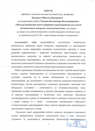 ВІДГУК
офіційного опонента доктора технічних наук, професора
Кошового Миколи Дмитровича
на дисертаційну роботу Тичкова Володимира Володимировича
«Методи підвищення якості первинних перетворювачів для систем
автоматичного контролю технологічної води», що подана
до захисту на здобуття наукового ступеня кандидата технічних наук
за спеціальністю 05.13.05 - комп’ютерні системи та компоненти
Актуальність теми дисертаційного дослідження визначається
необхідністю вирішення задачі контролю, вимірювання та перетворення
параметрів складу переробних матеріалів технологічних процесів, а також
розробки вимірювальних і керуючих компонентів комп’ютерних систем
автоматичного контролю, де широко застосовуються іонометричні та
п’єзоелектричні перетворювачі, що контролюють якість технологічної води,
визначеної комплексом її хімічних компонентів та фізичних властивостей, котрі
зумовлюють придатність води для певних видів водокористування.
Робота присвячена питанням вдосконалення методів і засобів комп'ютерних
систем, зокрема, іонометричних та п’єзоелектричних перетворювачів та
чутливих елементів на їх основі. Іонометричні та п’єзоелектричні
перетворювачі, що відповідають сучасним вимогам конкурентоспроможності
комп'ютерних систем автоматичного контролю, враховують важливий етап
збільшення чутливості і селективності до потенціал-визначних іонів,
зменшення похибки вимірювання за рахунок зменшення товщини мембрани та
за рахунок текстурування у магнітному полі, додатково збільшення
електропровідності суміші та покращення якості контролю технологічної води
з однієї сторони та з іншої - поліпшення температурної стабільності
п’єзоелектричних перетворювачів тиску шляхом використання двоконтурного
просторового зворотного зв'язку.
Результати даної дисертаційної роботи дозволять розширити можливості
систем автоматичного контролю технологічної води, а саме, збільшити
чутливість та селективність вимірювання
1
 