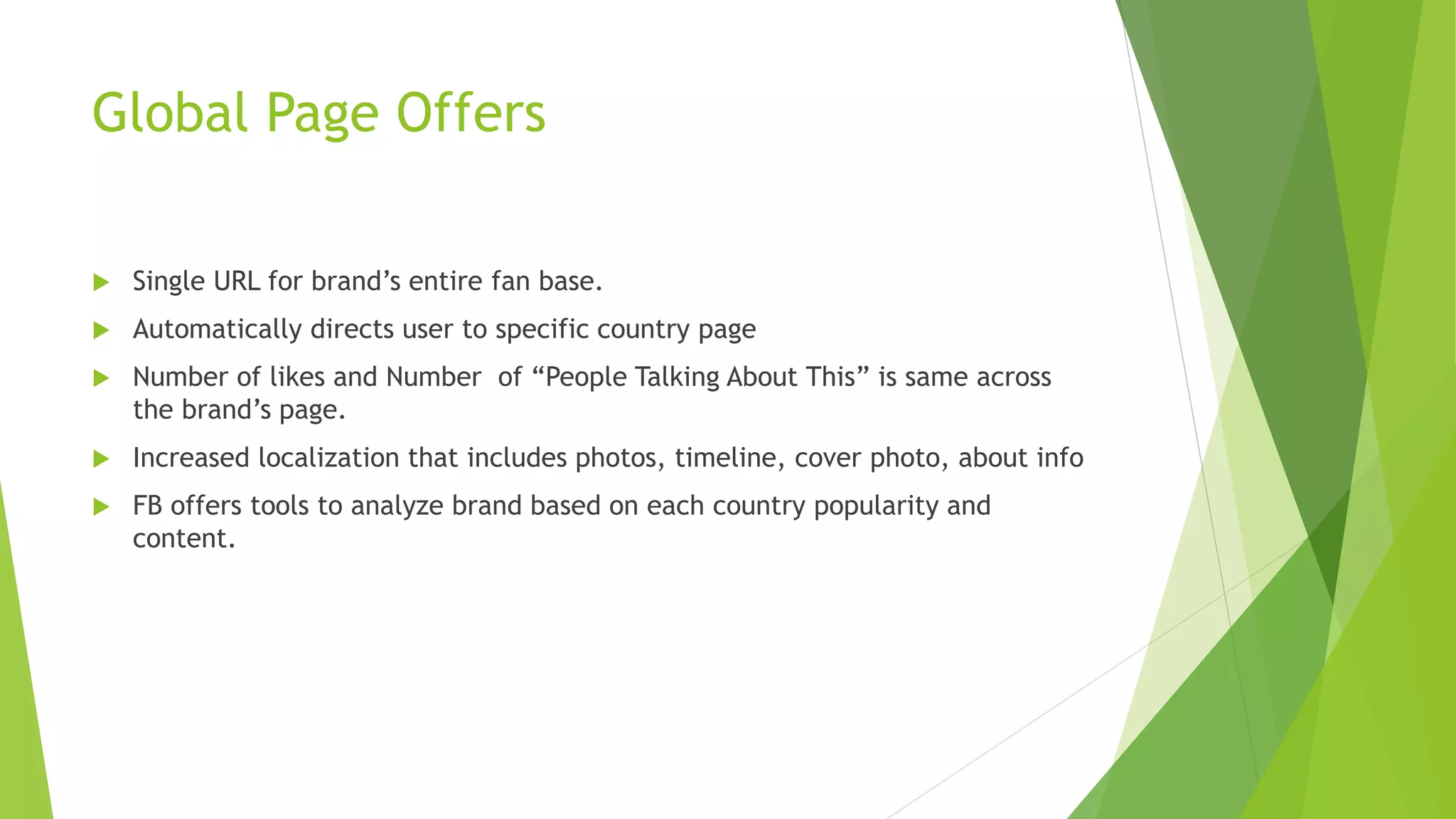 Global Page Offers
 Single URL for brand’s entire fan base.
 Automatically directs user to specific country page
 Number of likes and Number of “People Talking About This” is same across
the brand’s page.
 Increased localization that includes photos, timeline, cover photo, about info
 FB offers tools to analyze brand based on each country popularity and
content.
 