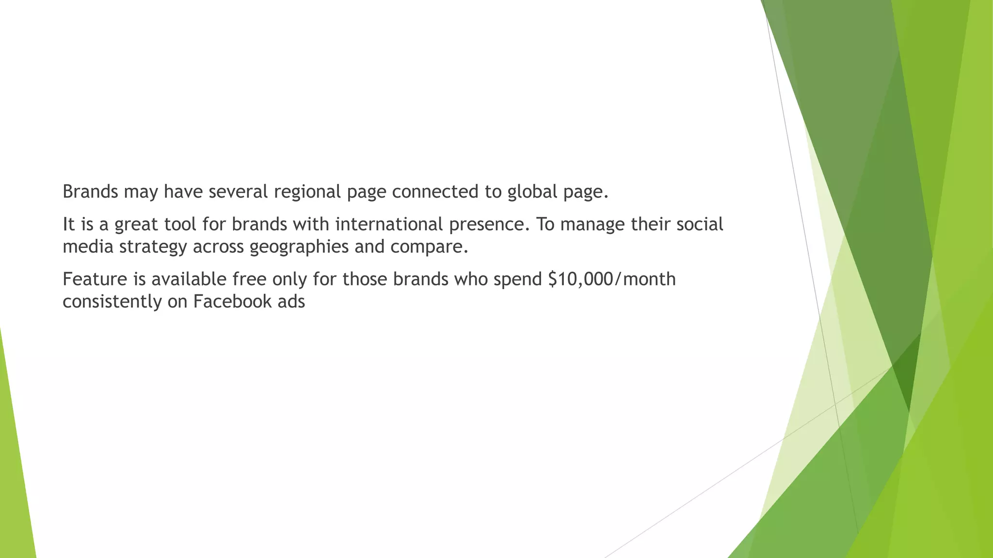 Brands may have several regional page connected to global page.
It is a great tool for brands with international presence. To manage their social
media strategy across geographies and compare.
Feature is available free only for those brands who spend $10,000/month
consistently on Facebook ads
 