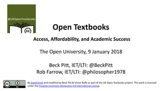 Open Textbooks
Access, Affordability, and Academic Success
The Open University, 9 January 2018
Beck Pitt, IET/LTI: @BeckPitt
Rob Farrow, IET/LTI: @philosopher1978
By David Ernst and modified by Beck Pitt & Vivien Rolfe as part of the UK Open Textbooks project. This work is licensed
under the Creative Commons Attribution 4.0 International License.
 