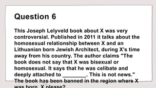Question 6
This Joseph Lelyveld book about X was very
controversial. Published in 2011 it talks about the
homosexual relationship between X and an
Lithuanian born Jewish Architect, during X’s time
away from his country. The author claims "The
book does not say that X was bisexual or
homosexual. It says that he was celibate and
deeply attached to ________. This is not news."
The book has been banned in the region where X
 