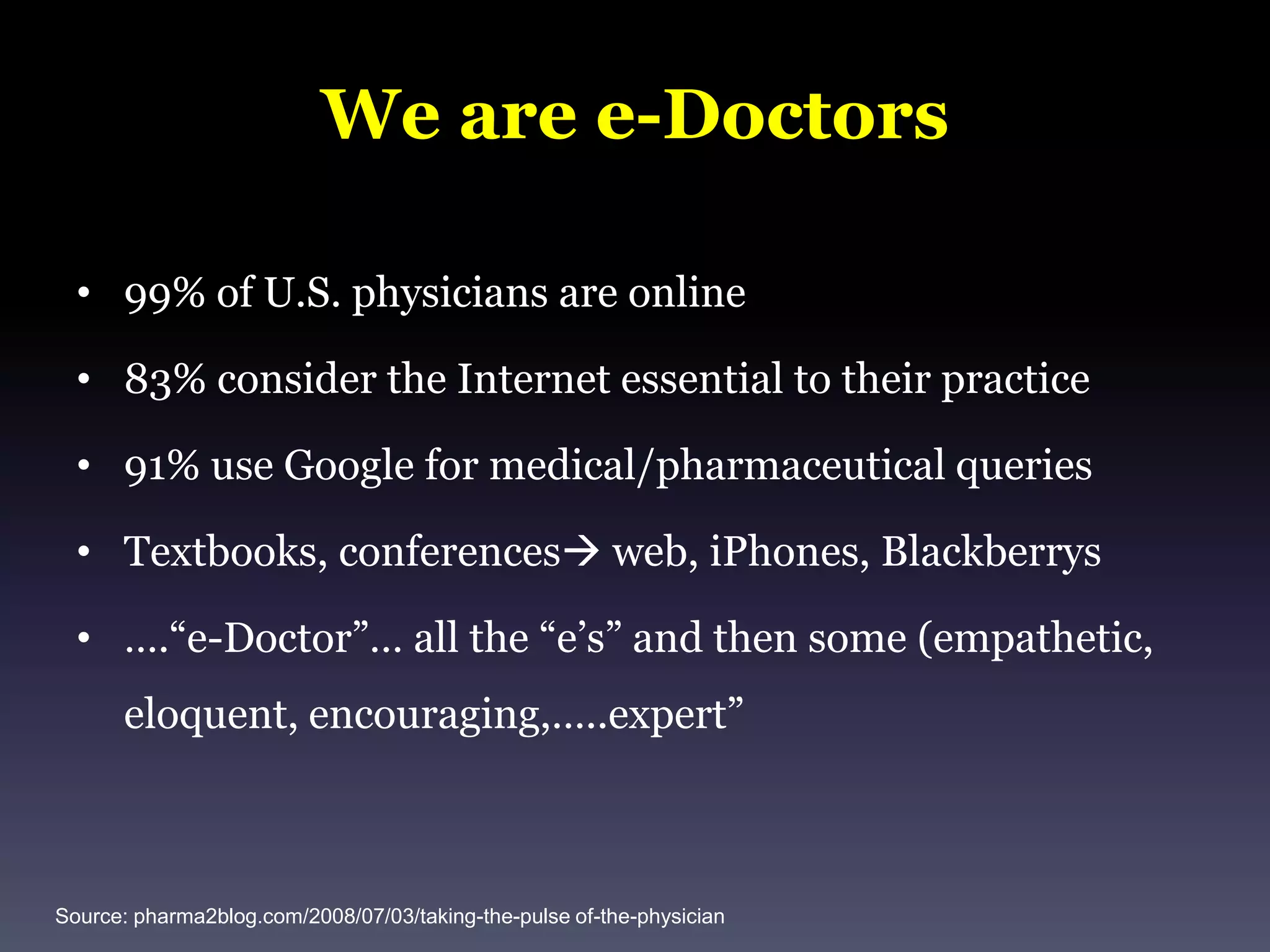 We are e-Doctors99% of U.S. physicians are online83% consider the Internet essential to their practice91% use Google for medical/pharmaceutical queriesTextbooks, conferences web, iPhones, Blackberrys….“e-Doctor”… all the “e’s” and then some (empathetic, eloquent, encouraging,…..expert” Source: pharma2blog.com/2008/07/03/taking-the-pulse of-the-physician
