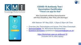 1
COVID-19 Antibody Test /
Vaccination Certificates
“There’s an app for that”
KMi Webinar 19th May 2020, 1:30pm-2:30pm UK Time
• Overview, Key Technologies and Issues: Prof. Marc Eisenstadt
• Technical Details: Dr. Manoharan Ramachandran
• Questions & Answers (questions to kmi-events@open.ac.uk)
Marc Eisenstadt and Mano Ramachandran
with Niaz Chowdhury, Allan Third, John Domingue
https://blockchain.open.ac.uk/#covid-19
(includes link to video replay)
 