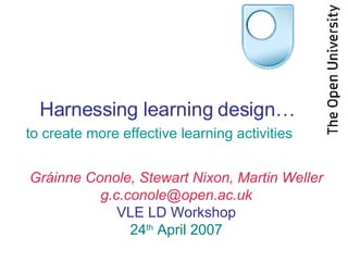 Harnessing learning design… to create more effective learning activities Gráinne Conole, Stewart Nixon, Martin Weller [email_address] VLE LD Workshop 24 th  April 2007 