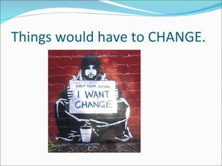 Things would have to CHANGE. 