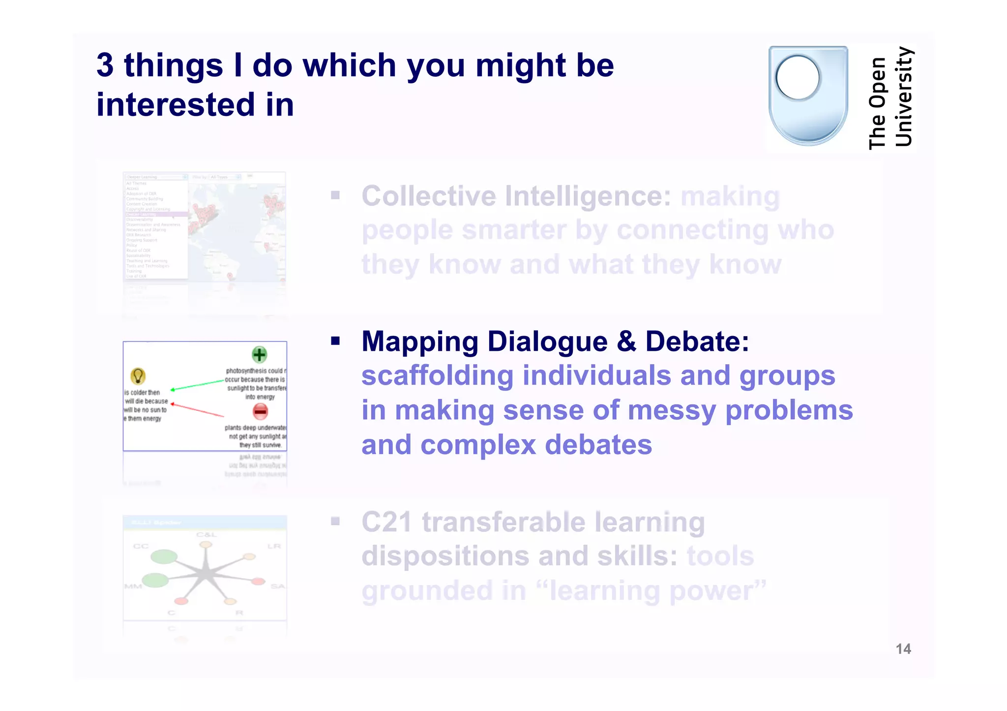 3 things I do which you might be
interested in

              §  Collective Intelligence: making
                  people smarter by connecting who
                  they know and what they know

              §  Mapping Dialogue & Debate:
                  scaffolding individuals and groups
                  in making sense of messy problems
                  and complex debates

              §  C21 transferable learning
                  dispositions and skills: tools
                  grounded in “learning power”
                                                       14
 