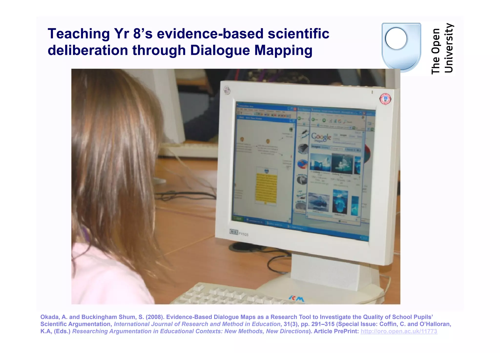Teaching Yr 8’s evidence-based scientific
  deliberation through Dialogue Mapping




Okada, A. and Buckingham Shum, S. (2008). Evidence-Based Dialogue Maps as a Research Tool to Investigate the Quality of School Pupils’
                                                                                                                                                17
Scientific Argumentation, International Journal of Research and Method in Education, 31(3), pp. 291–315 (Special Issue: Coffin, C. and O’Halloran,
K.A, (Eds.) Researching Argumentation in Educational Contexts: New Methods, New Directions). Article PrePrint: http://oro.open.ac.uk/11773
 
