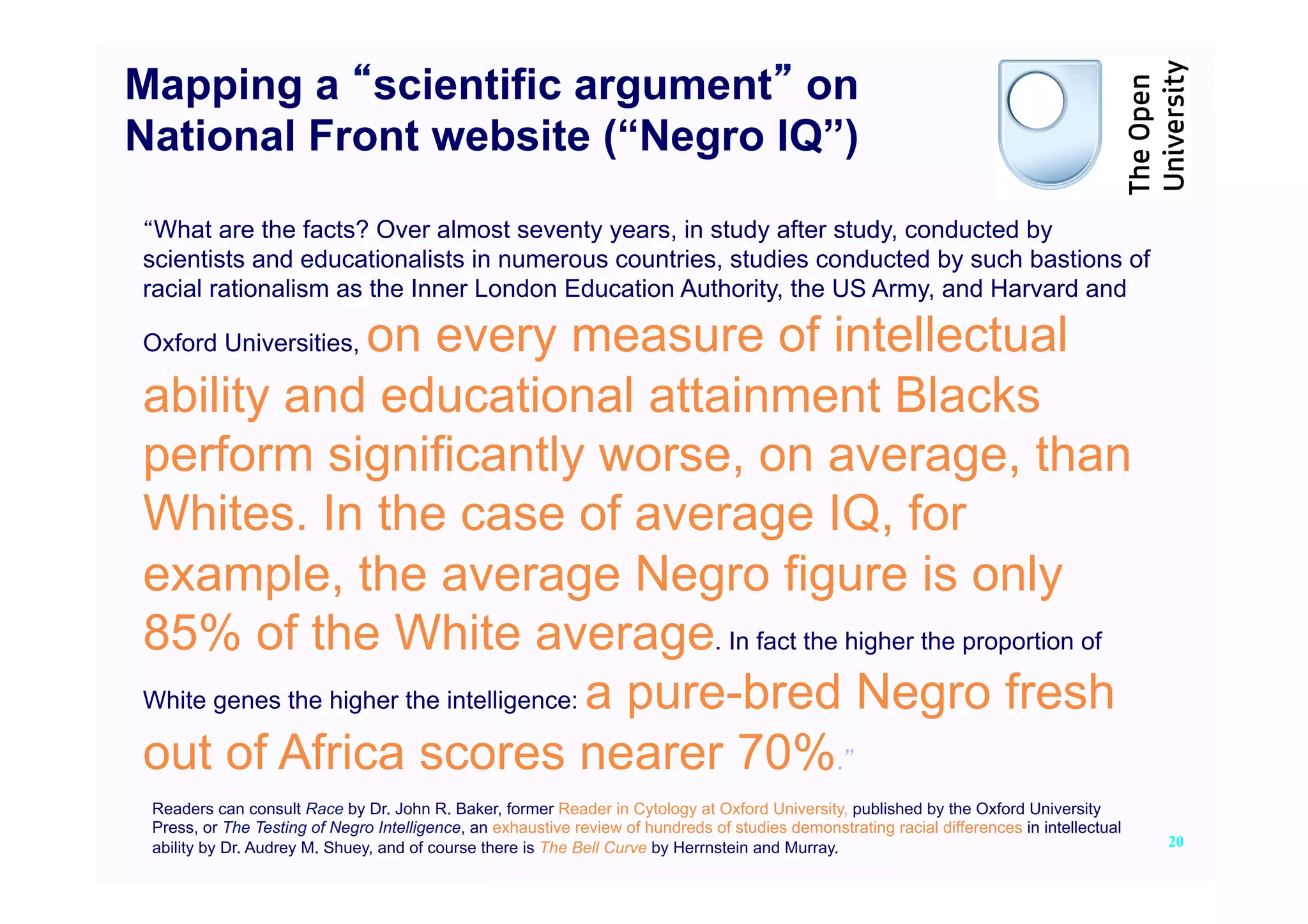 Mapping a scientific argument on
National Front website (“Negro IQ”)

 What are the facts? Over almost seventy years, in study after study, conducted by
scientists and educationalists in numerous countries, studies conducted by such bastions of
racial rationalism as the Inner London Education Authority, the US Army, and Harvard and

                   on every measure of intellectual
Oxford Universities,

ability and educational attainment Blacks
perform significantly worse, on average, than
Whites. In the case of average IQ, for
example, the average Negro figure is only
85% of the White average. In fact the higher the proportion of
White genes the higher the intelligence: a pure-bred Negro fresh

out of Africa scores nearer 70%.
 Readers can consult Race by Dr. John R. Baker, former Reader in Cytology at Oxford University, published by the Oxford University
 Press, or The Testing of Negro Intelligence, an exhaustive review of hundreds of studies demonstrating racial differences in intellectual
 ability by Dr. Audrey M. Shuey, and of course there is The Bell Curve by Herrnstein and Murray.                                             20
 