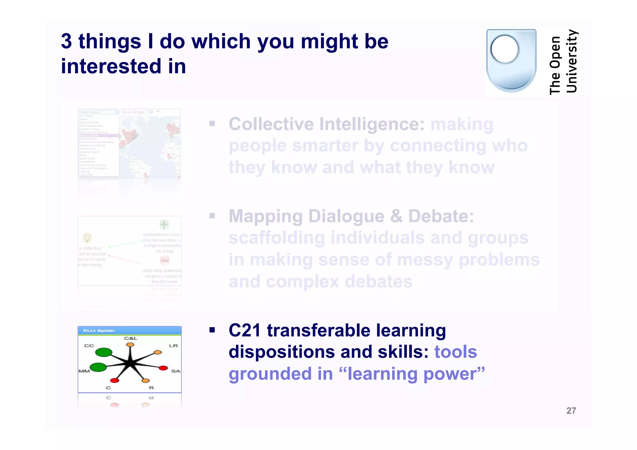 3 things I do which you might be
interested in

              §  Collective Intelligence: making
                  people smarter by connecting who
                  they know and what they know

              §  Mapping Dialogue & Debate:
                  scaffolding individuals and groups
                  in making sense of messy problems
                  and complex debates

              §  C21 transferable learning
                  dispositions and skills: tools
                  grounded in “learning power”
                                                       27
 