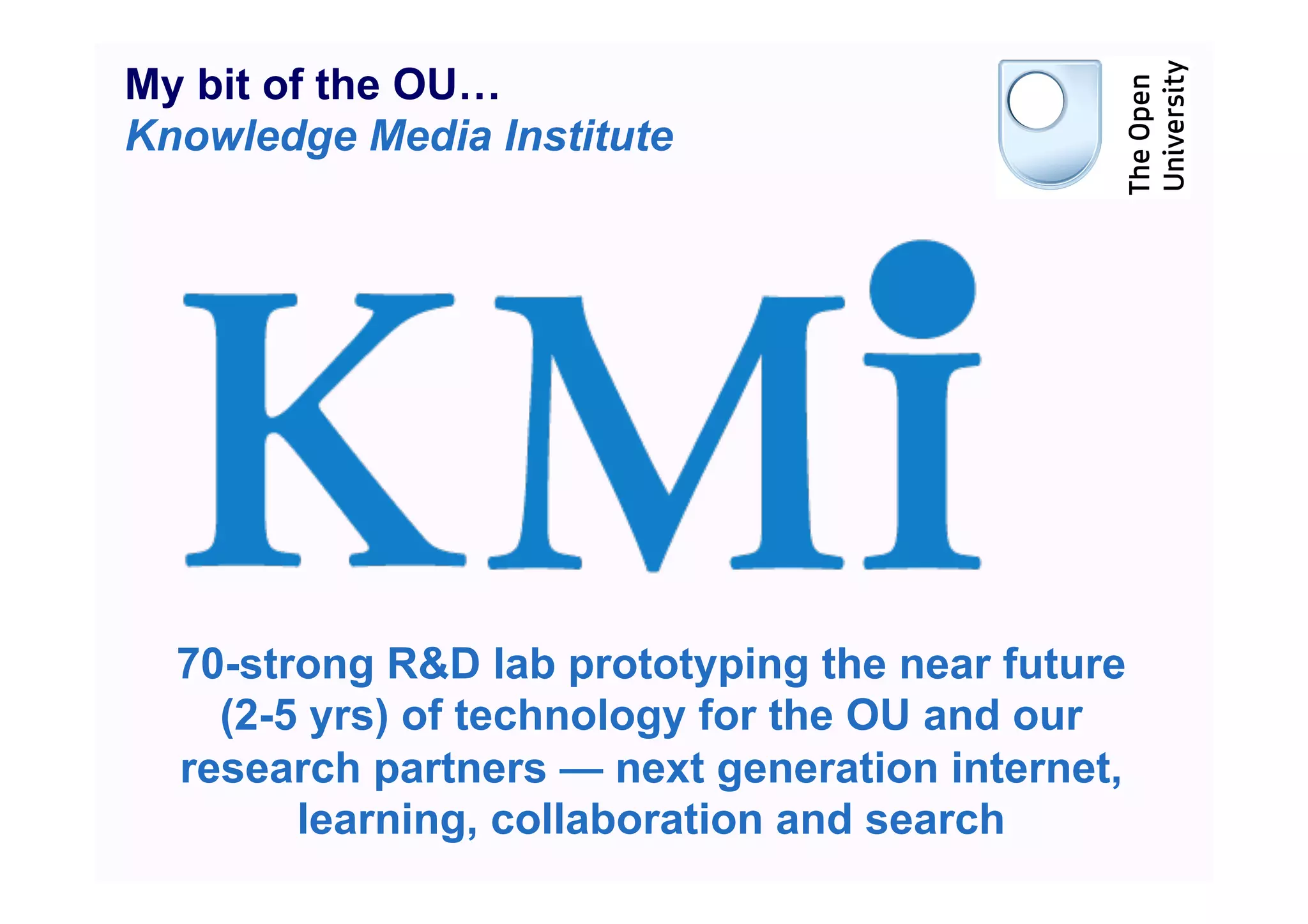 My bit of the OU…
Knowledge Media Institute




  70-strong R&D lab prototyping the near future
    (2-5 yrs) of technology for the OU and our
  research partners — next generation internet,
        learning, collaboration and search
 