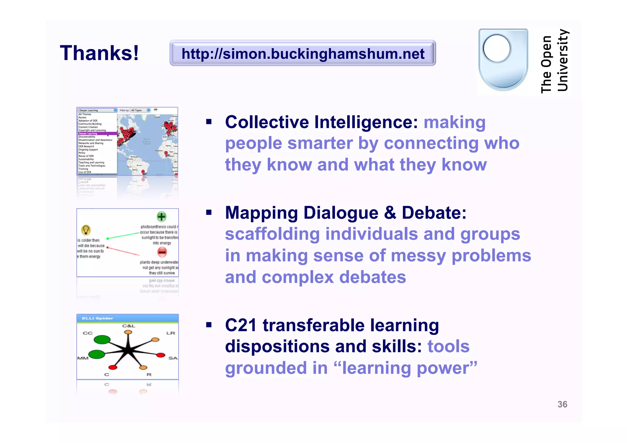 Thanks!   http://simon.buckinghamshum.net



            §  Collective Intelligence: making
                people smarter by connecting who
                they know and what they know

            §  Mapping Dialogue & Debate:
                scaffolding individuals and groups
                in making sense of messy problems
                and complex debates

            §  C21 transferable learning
                dispositions and skills: tools
                grounded in “learning power”
                                                     36
 