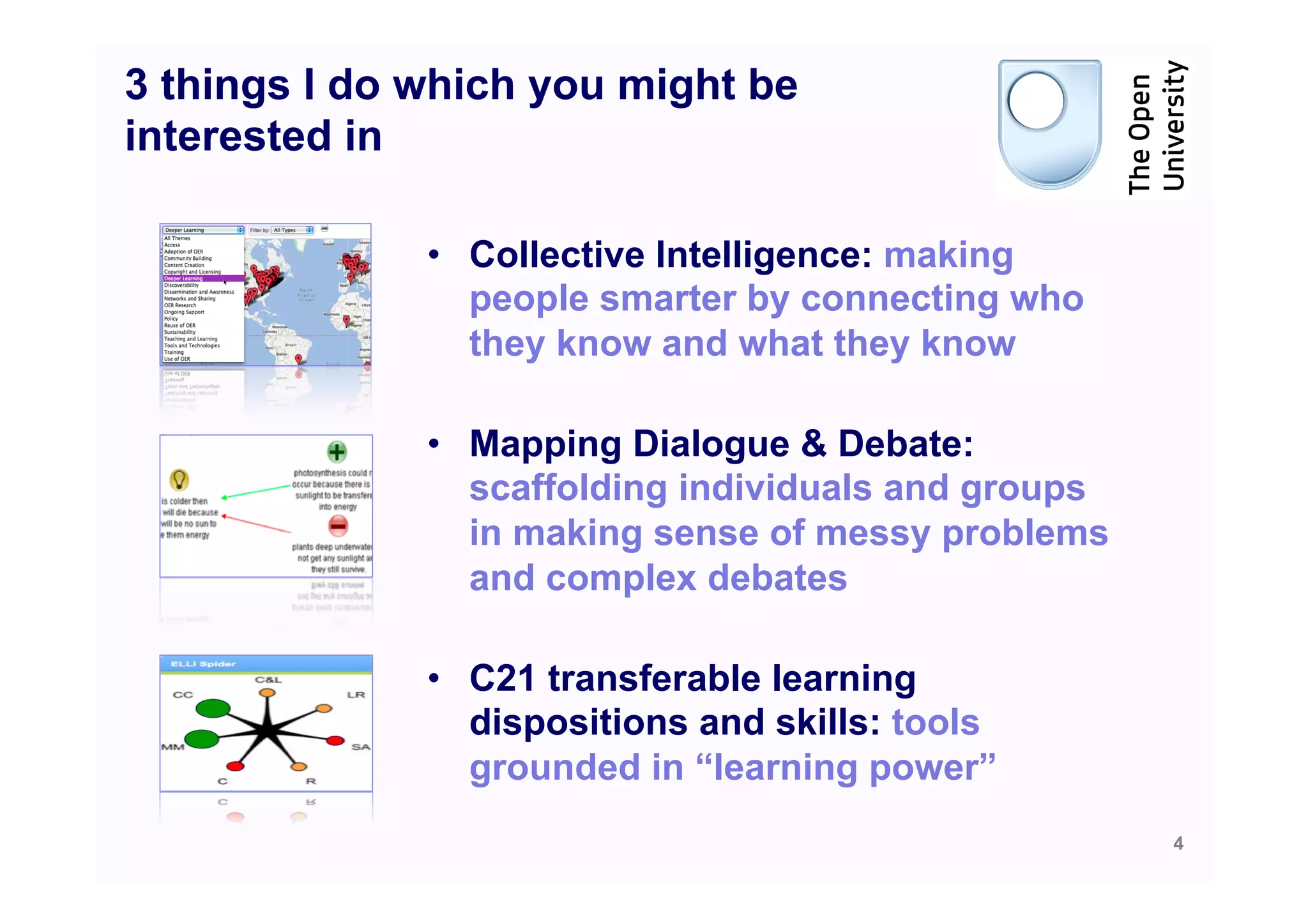 3 things I do which you might be
interested in

              •  Collective Intelligence: making
                 people smarter by connecting who
                 they know and what they know

              •  Mapping Dialogue & Debate:
                 scaffolding individuals and groups
                 in making sense of messy problems
                 and complex debates

              •  C21 transferable learning
                 dispositions and skills: tools
                 grounded in “learning power”
                                                      4
 