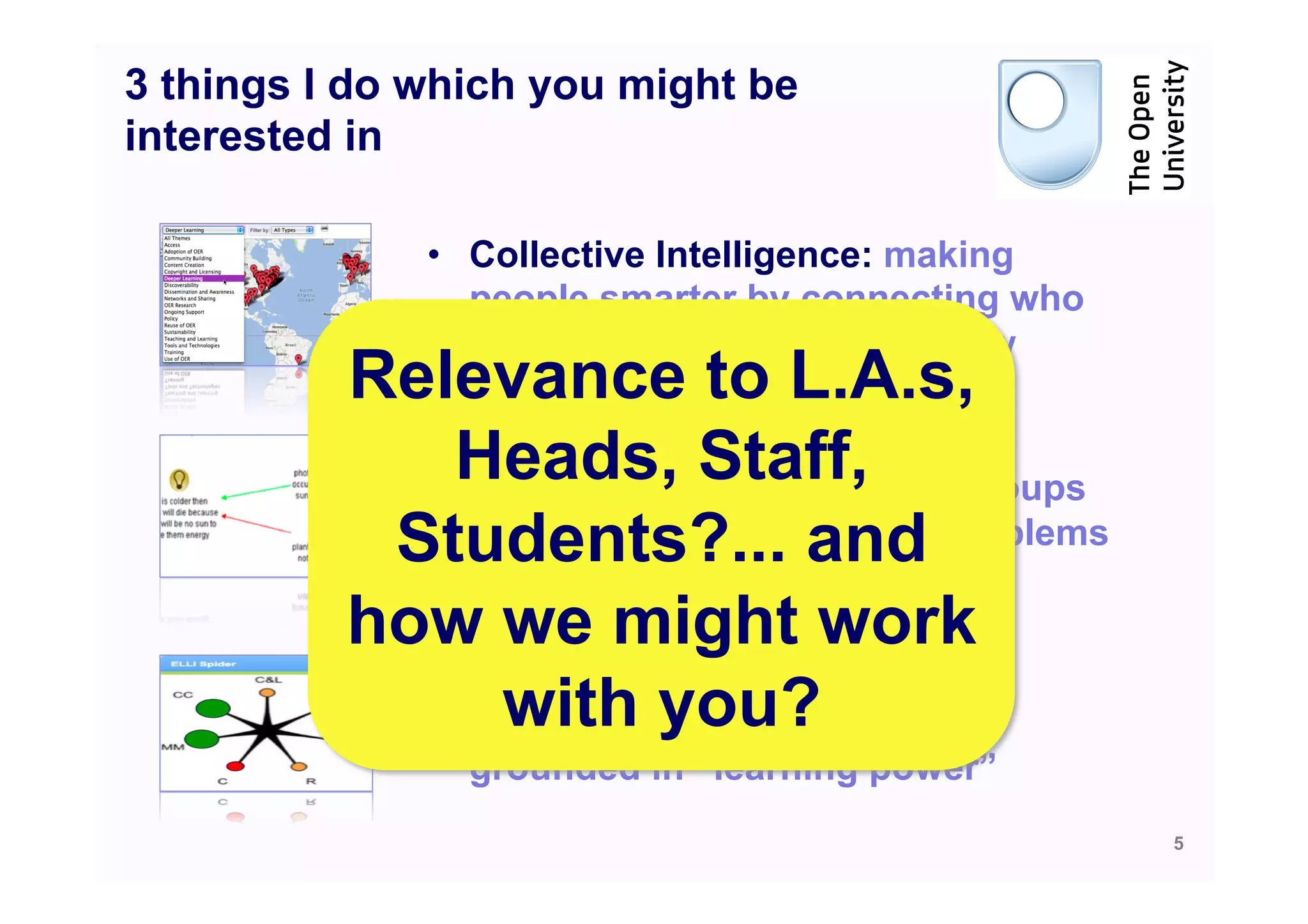 3 things I do which you might be
interested in

              •  Collective Intelligence: making
                 people smarter by connecting who
                 they know and what they know
          Relevance to L.A.s,
              Heads,individuals and groups
                            Staff,
            •  Mapping Dialogue & Debate:
               scaffolding
           Students?... and problems
               in making sense of messy
               and complex debates
          how we might work
            •  C21 transferable learning
                 with you?
               dispositions and skills: tools
                grounded in “learning power”
                                                    5
 