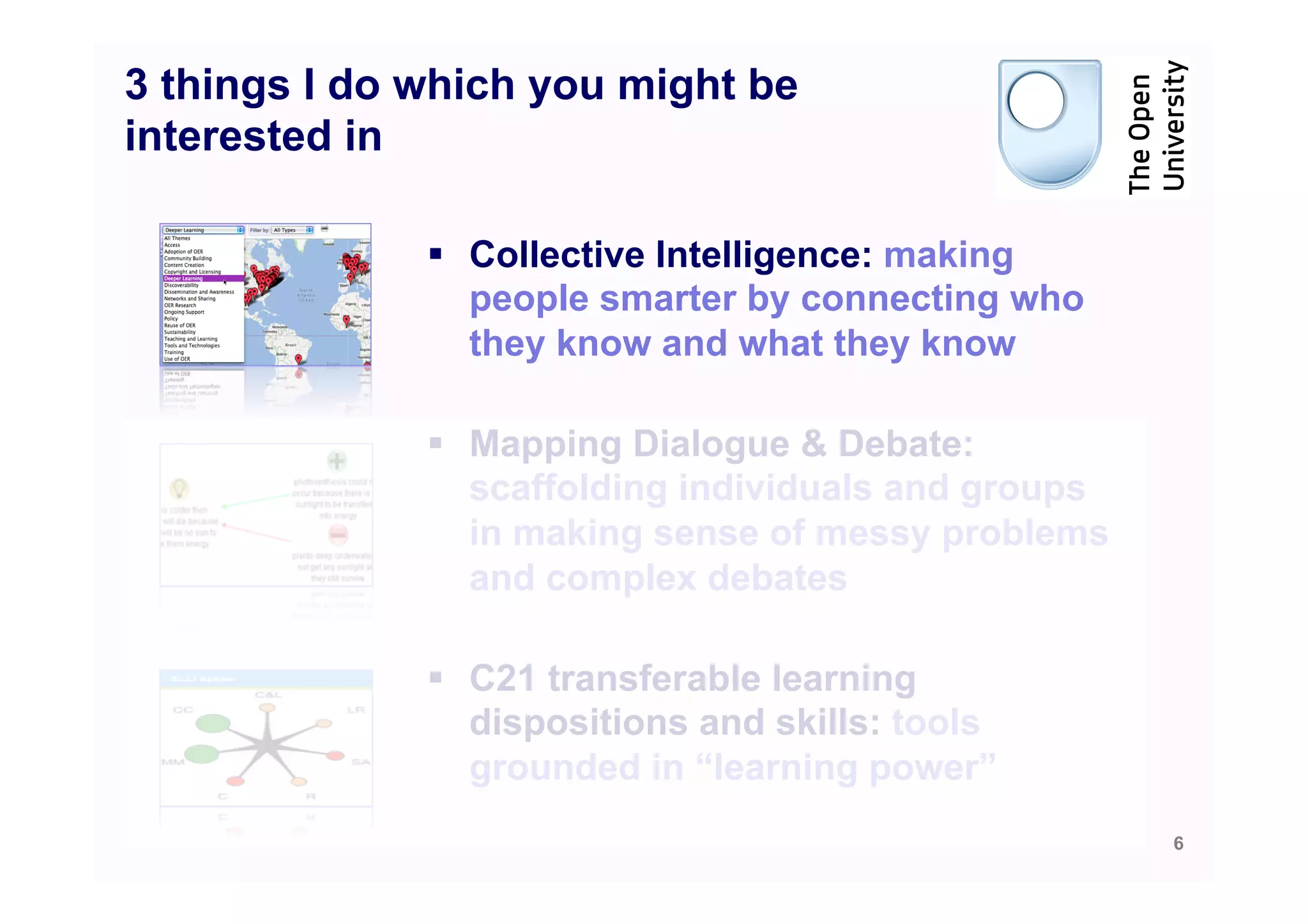 3 things I do which you might be
interested in

              §  Collective Intelligence: making
                  people smarter by connecting who
                  they know and what they know

              §  Mapping Dialogue & Debate:
                  scaffolding individuals and groups
                  in making sense of messy problems
                  and complex debates

              §  C21 transferable learning
                  dispositions and skills: tools
                  grounded in “learning power”
                                                       6
 