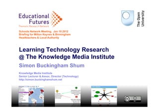 Educational
   Futures
Thematic Research Network
                      ork

Schools Network Meeting, Jan 18 2012
Briefing for Milton Keynes & Birmingham
Headteachers & Local Authority



Learning Technology Research
@ The Knowledge Media Institute
Simon Buckingham Shum
Knowledge Media Institute
Senior Lecturer & Assoc. Director (Technology)
http://simon.buckinghamshum.net




                                                 1
 