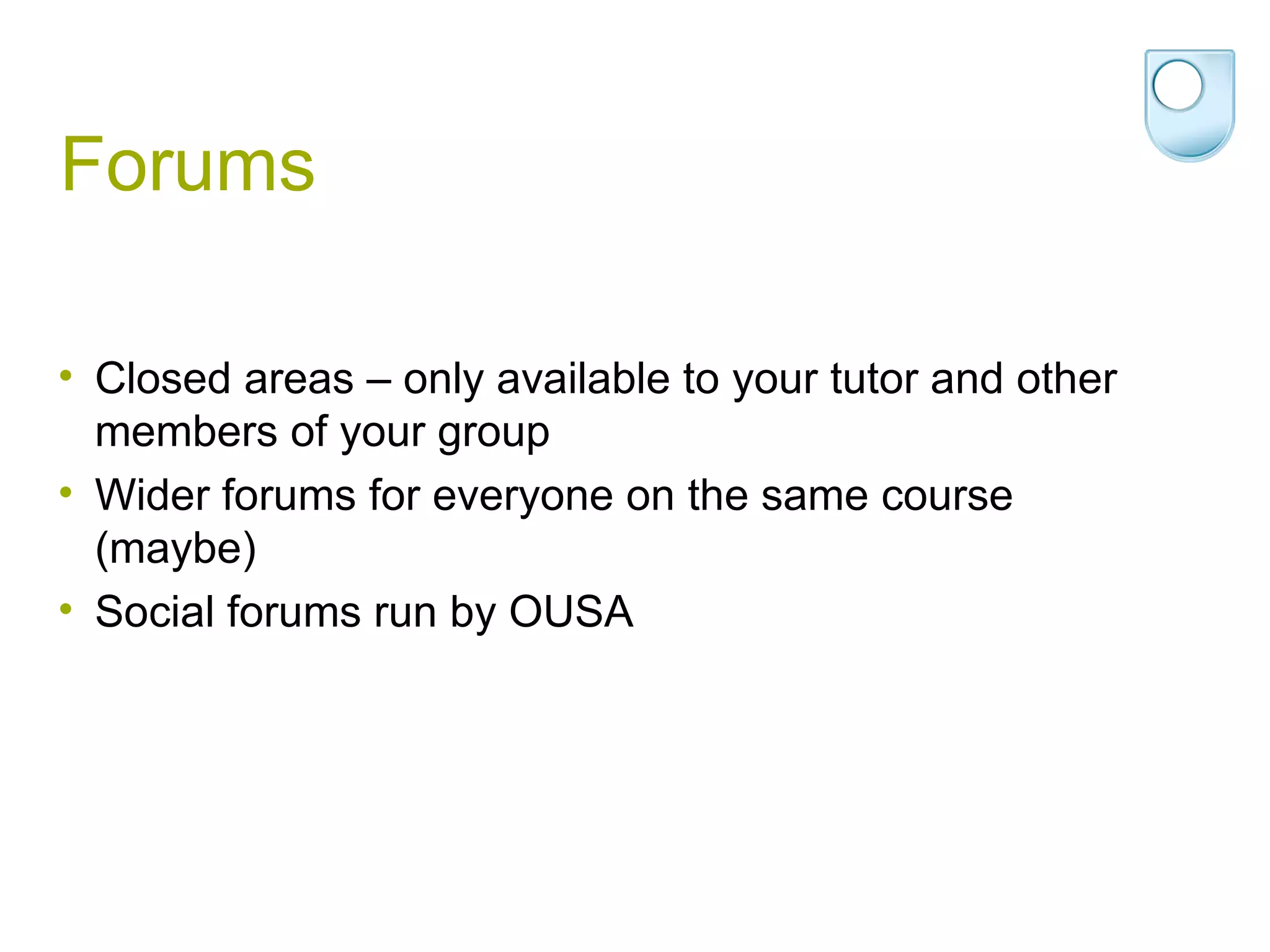 Forums Closed areas – only available to your tutor and other members of your group Wider forums for everyone on the same course (maybe) Social forums run by OUSA 