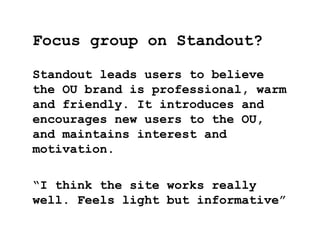 Standout leads users to believe
the OU brand is professional, warm
and friendly. It introduces and
encourages new users to the OU,
and maintains interest and
motivation.
“I think the site works really
well. Feels light but informative”
Focus group on Standout?
 