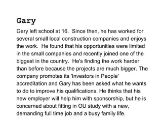 Gary left school at 16. Since then, he has worked for
several small local construction companies and enjoys
the work. He found that his opportunities were limited
in the small companies and recently joined one of the
biggest in the country. He's finding the work harder
than before because the projects are much bigger. The
company promotes its 'Investors in People'
accreditation and Gary has been asked what he wants
to do to improve his qualifications. He thinks that his
new employer will help him with sponsorship, but he is
concerned about fitting in OU study with a new,
demanding full time job and a busy family life.
Gary
 