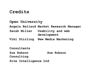 Open University
Angela Ballard Market Research Manager
Sarah Miller Usability and web
development
Viki Stirling New Media Marketing
Consultants
Sue Robson Sue Robson
Consulting
Site Intelligence Ltd
Credits
 