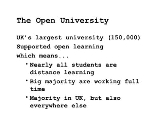 UK’s largest university (150,000)
Supported open learning
which means...
• Nearly all students are
distance learning
• Big majority are working full
time
• Majority in UK, but also
everywhere else
The Open University
 