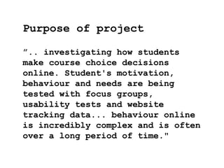 ”.. investigating how students
make course choice decisions
online. Student's motivation,
behaviour and needs are being
tested with focus groups,
usability tests and website
tracking data... behaviour online
is incredibly complex and is often
over a long period of time."
Purpose of project
 