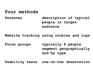 Personas description of typical
people in target
audience
Website tracking using cookies and logs
Focus groups typically 8 people
segment geographically
and by type
Usability tests one-on-one observation
Four methods
 