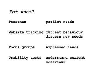 Personas predict needs
Website tracking current behaviour
discern new needs
Focus groups expressed needs
Usability tests understand current
behaviour
For what?
 
