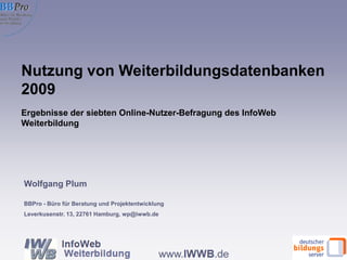 Wolfgang Plum BBPro - Büro für Beratung und Projektentwicklung Leverkusenstr. 13, 22761 Hamburg, wp@iwwb.de Nutzung von Weiterbildungsdatenbanken 2009 Ergebnisse der siebten Online-Nutzer-Befragung des InfoWeb Weiterbildung  