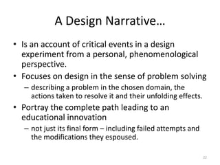 Representations of Design Knowledge in Education21Design Narratives(Barab et al, 2008; Bell, Hoadley and Linn, 2004)EML / IMS-LD(Koper & Tattersall, 2005; Koper & Olivier, 2004)Scripts(Miao et al., 2005; Kobbe et at., 2007)Design Principles(Fuhrmann, Kali and Hoadley, 2008; Kali, 2006; 2009; Bell, Hoadley & Linn, 2004)Design Patterns(Retalis et al, 2006; Haberman, 2006; Derntl & Motschnig-Pitrik, 2005;  Goodyear  et al. 2004)Activity Sequences(Dalziel 2006)