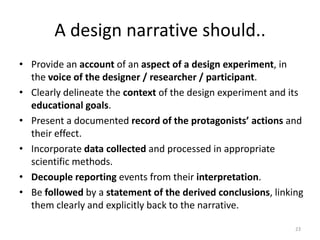 A Design Narrative… Is an account of critical events in a design experiment from a personal, phenomenological perspective. Focuses on design in the sense of problem solving describing a problem in the chosen domain, the actions taken to resolve it and their unfolding effects. Portray the complete path leading to an educational innovationnot just its final form – including failed attempts and the modifications they espoused.22