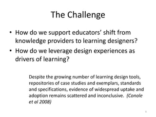 The ChallengeHow do we support educators’ shift from knowledge providers to learning designers?How do we leverage design experiences as drivers of learning?6Despite the growing number of learning design tools, repositories of case studies and exemplars, standards and specifications, evidence of widespread uptake and adoption remains scattered and inconclusive.  (Conole et al 2008) 