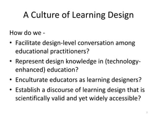 A Culture of Learning DesignHow do we -Facilitate design-level conversation among educational practitioners?Represent design knowledge in (technology-enhanced) education?Enculturate educators as learning designers?Establish a discourse of learning design that is scientifically valid and yet widely accessible?7