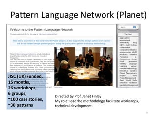 Pattern Language Network (Planet)9JISC (UK) Funded, 15 months, 26 workshops,6 groups, ~100 case stories, ~30 patternsDirected by Prof. Janet FinlayMy role: lead the methodology, facilitate workshops, technical development