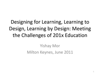 Designing for Learning, Learning to Design, Learning by Design: Meeting the Challenges of 201x Education Yishay Mor Milton Keynes, June 2011 1 