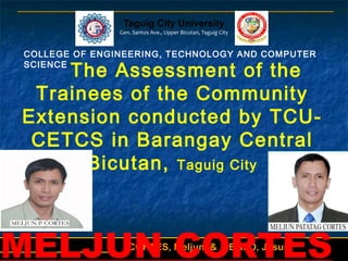 1CORTES, Meljun & ABALO, Jesus
Taguig City University
Gen. Santos Ave., Upper Bicutan, Taguig City
COLLEGE OF ENGINEERING, TECHNOLOGY AND COMPUTER
SCIENCE
The Assessment of the
Trainees of the Community
Extension conducted by TCU-
CETCS in Barangay Central
Bicutan, Taguig City
MELJUN CORTES
 