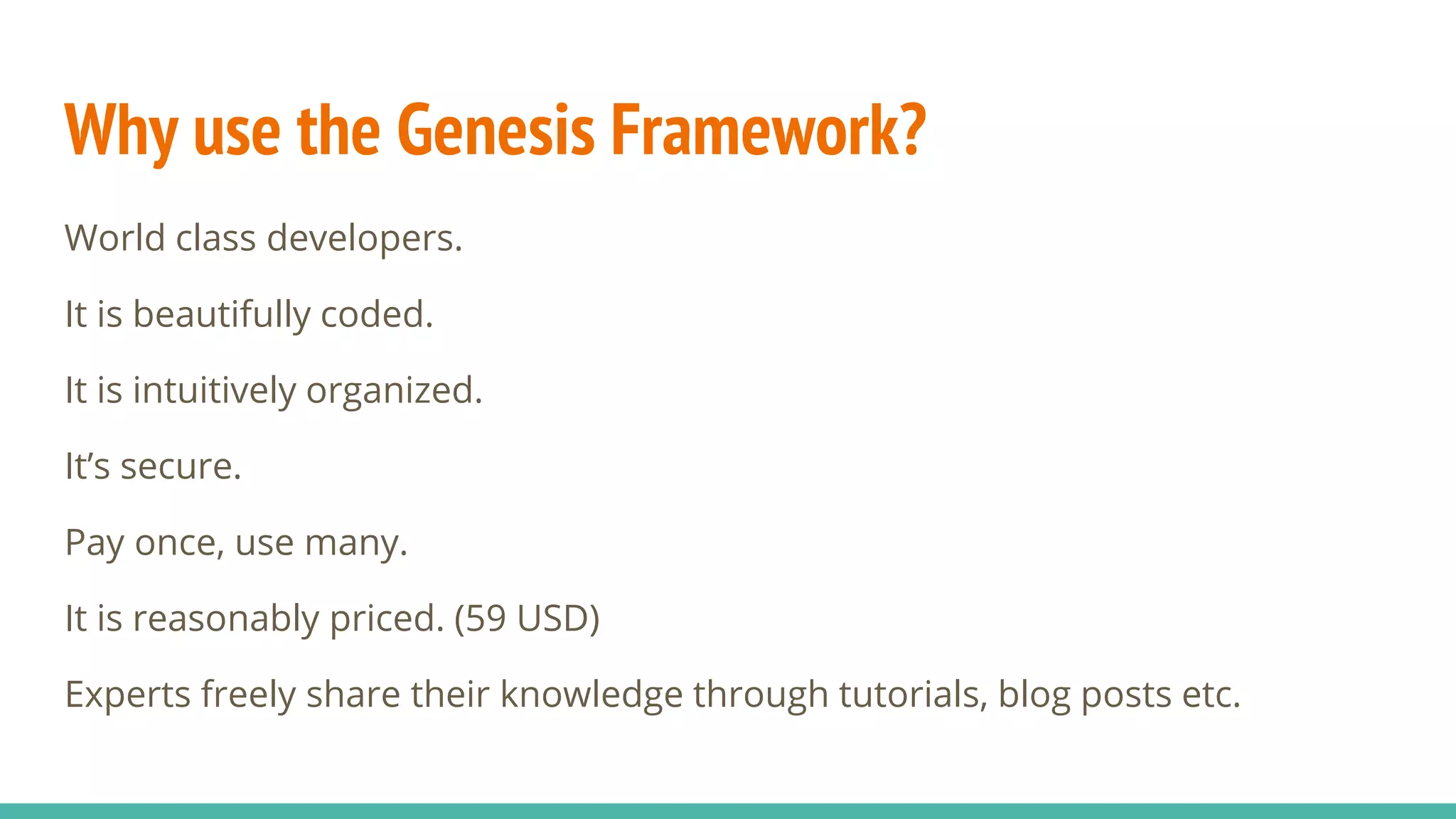Why use the Genesis Framework?
World class developers.
It is beautifully coded.
It is intuitively organized.
It’s secure.
Pay once, use many.
It is reasonably priced. (59 USD)
Experts freely share their knowledge through tutorials, blog posts etc.
 